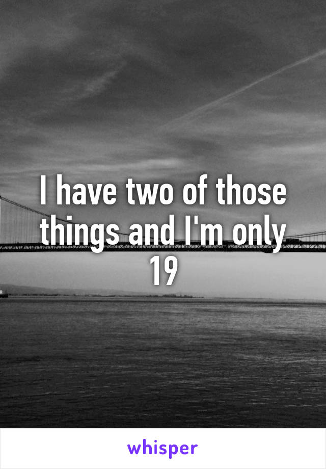 I have two of those things and I'm only 19