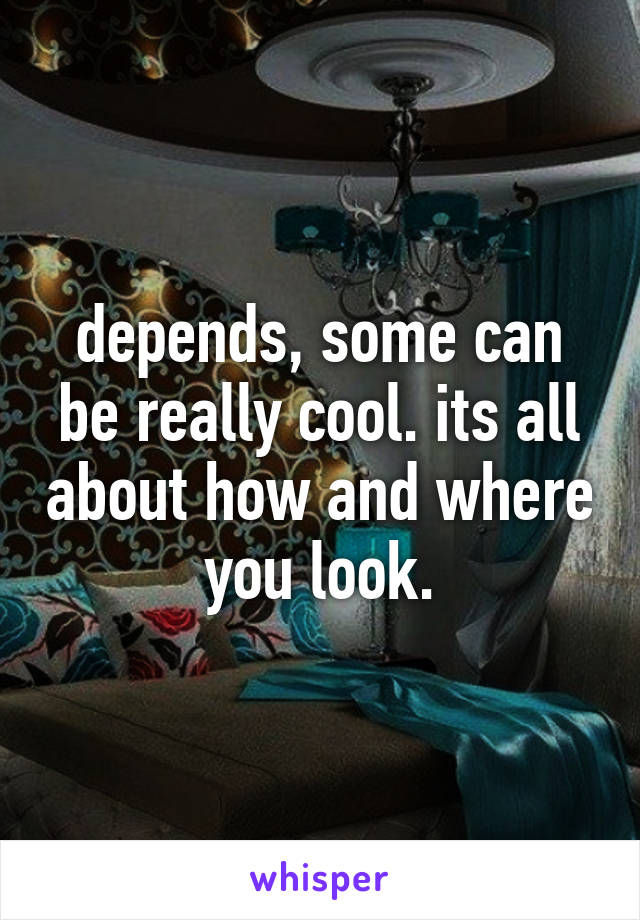 depends, some can be really cool. its all about how and where you look.