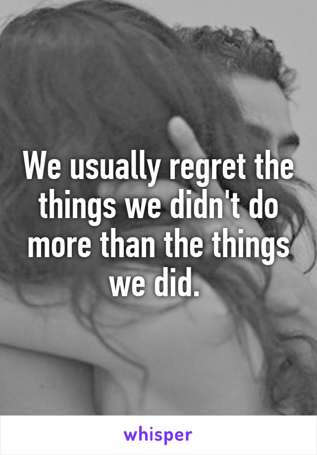 We usually regret the things we didn't do more than the things we did. 