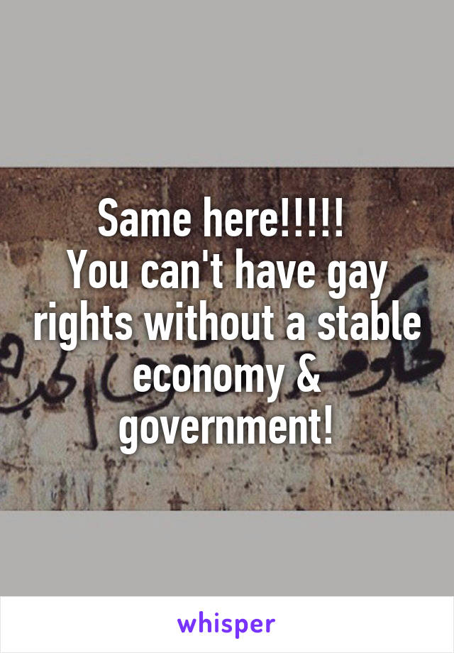 Same here!!!!! 
You can't have gay rights without a stable economy & government!