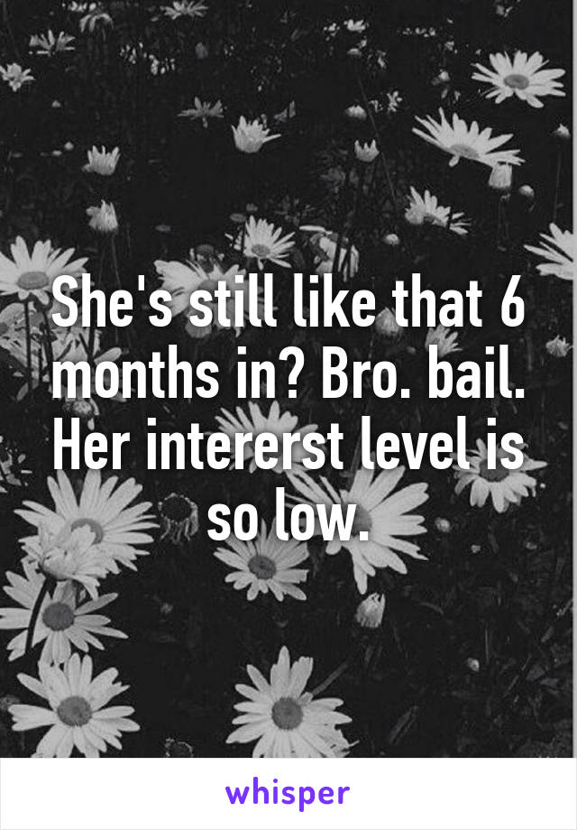She's still like that 6 months in? Bro. bail. Her intererst level is so low.