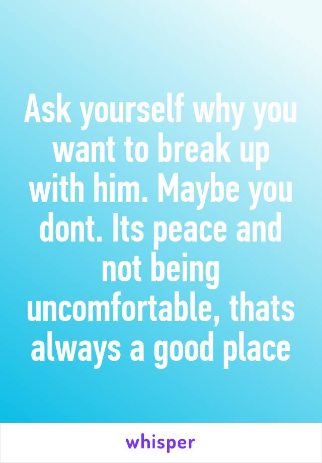 Ask yourself why you want to break up with him. Maybe you dont. Its peace and not being uncomfortable, thats always a good place