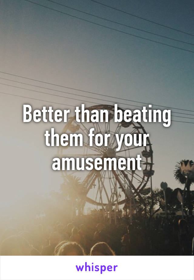 Better than beating them for your amusement