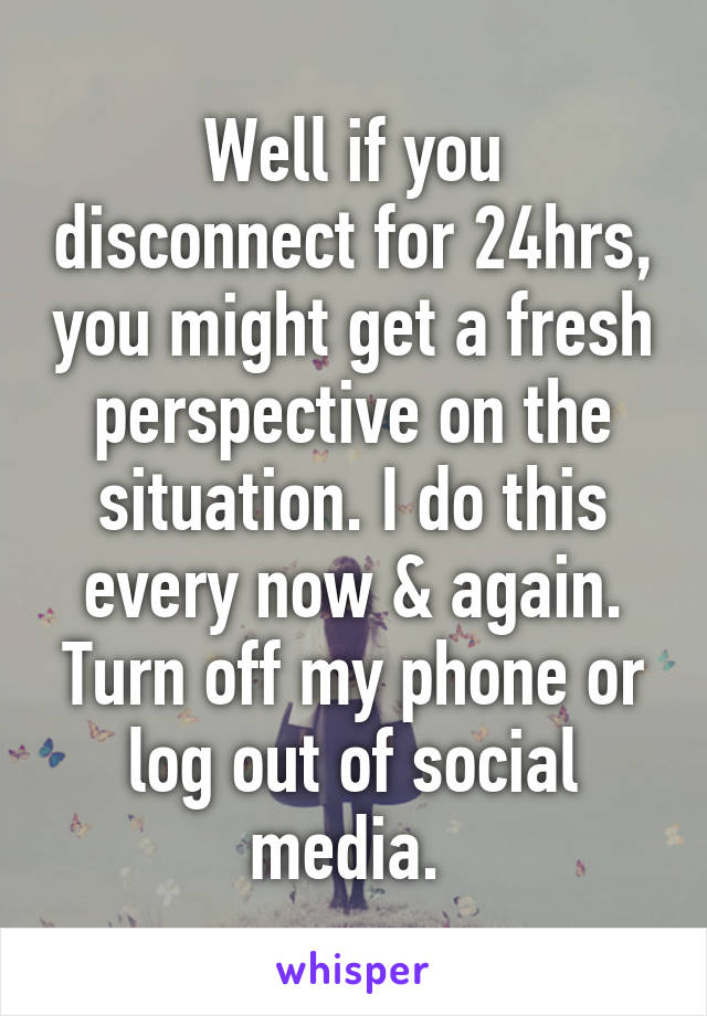 Well if you disconnect for 24hrs, you might get a fresh perspective on the situation. I do this every now & again. Turn off my phone or log out of social media. 