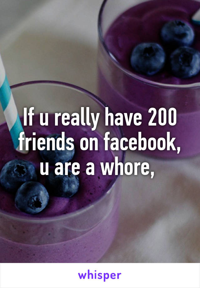 If u really have 200 friends on facebook, u are a whore, 