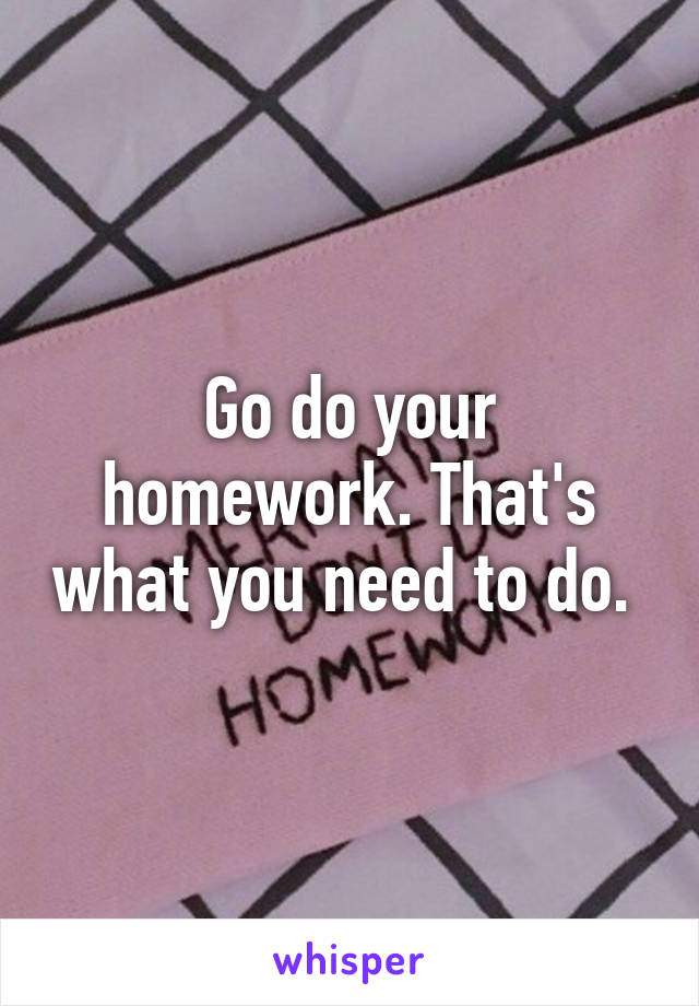 Go do your homework. That's what you need to do. 