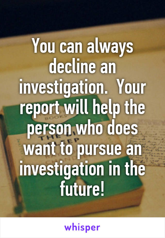 You can always decline an investigation.  Your report will help the person who does want to pursue an investigation in the future!