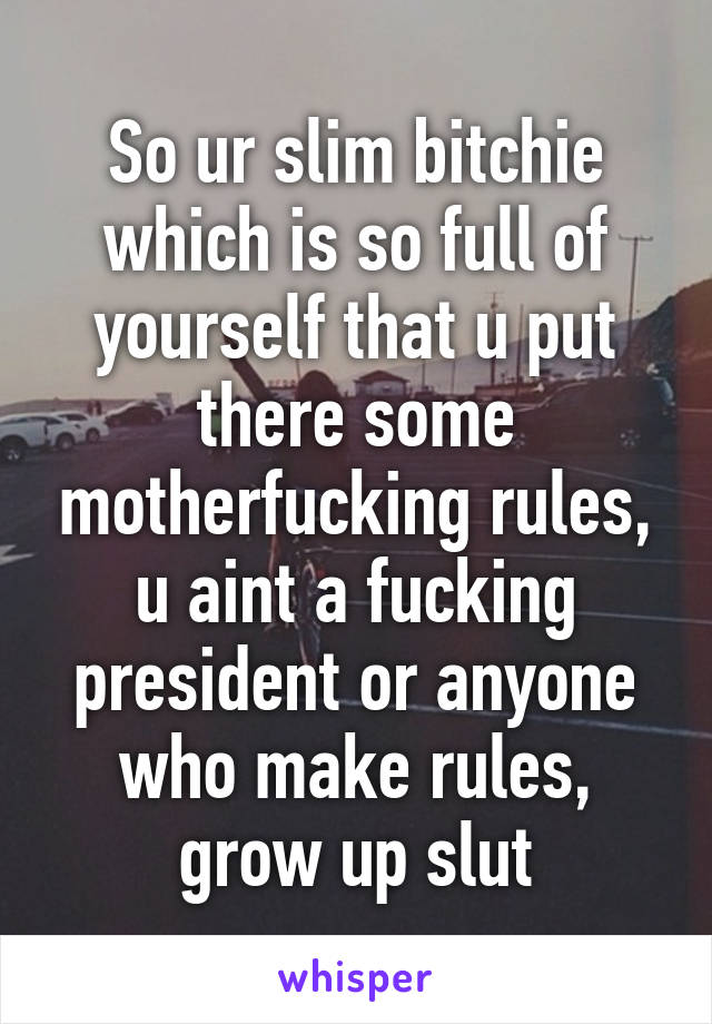 So ur slim bitchie which is so full of yourself that u put there some motherfucking rules, u aint a fucking president or anyone who make rules, grow up slut