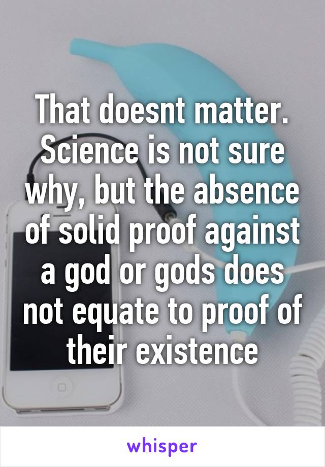 That doesnt matter. Science is not sure why, but the absence of solid proof against a god or gods does not equate to proof of their existence