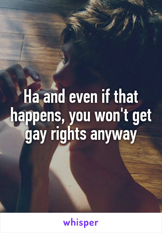 Ha and even if that happens, you won't get gay rights anyway