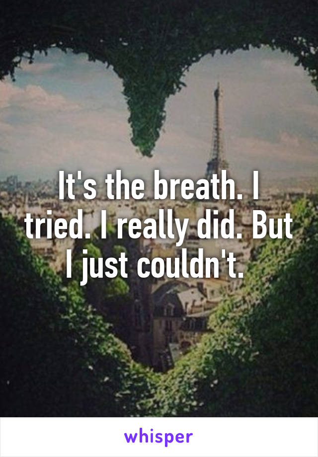 It's the breath. I tried. I really did. But I just couldn't. 
