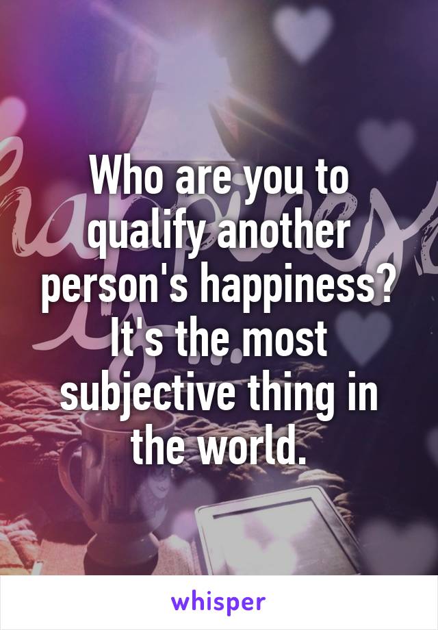 Who are you to qualify another person's happiness?
It's the most subjective thing in the world.