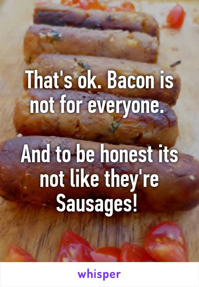 That's ok. Bacon is not for everyone. 

And to be honest its not like they're Sausages! 