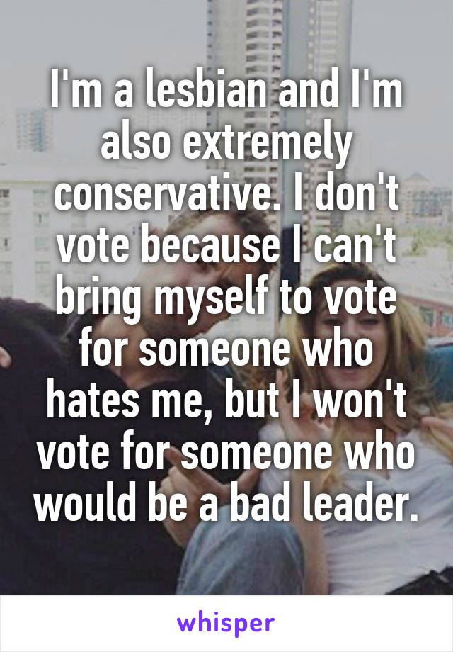 I'm a lesbian and I'm also extremely conservative. I don't vote because I can't bring myself to vote for someone who hates me, but I won't vote for someone who would be a bad leader. 