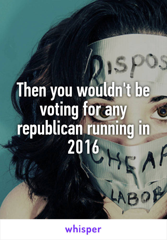 Then you wouldn't be voting for any republican running in 2016