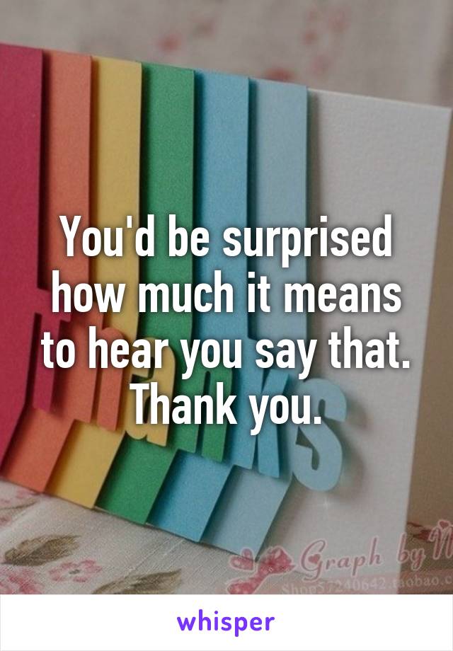 You'd be surprised how much it means to hear you say that.
Thank you.