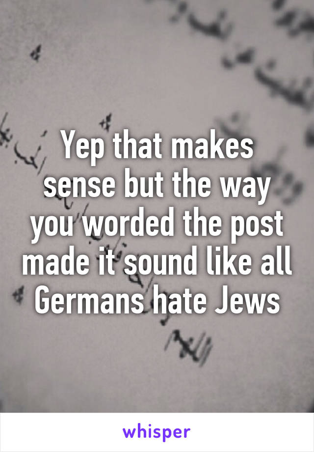 Yep that makes sense but the way you worded the post made it sound like all Germans hate Jews