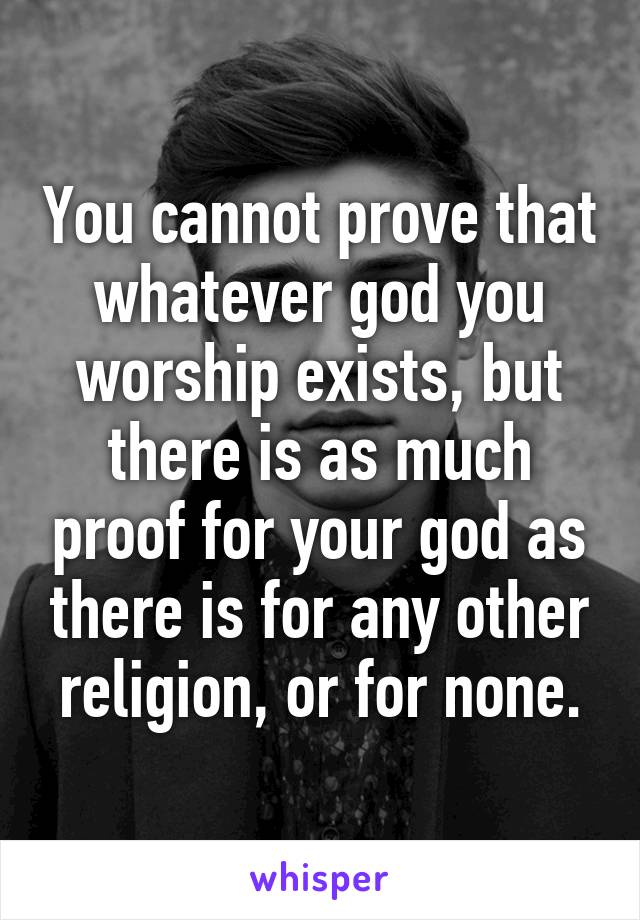You cannot prove that whatever god you worship exists, but there is as much proof for your god as there is for any other religion, or for none.