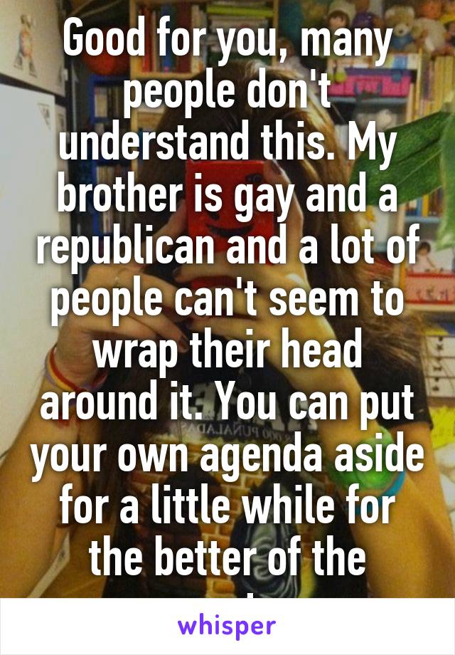 Good for you, many people don't understand this. My brother is gay and a republican and a lot of people can't seem to wrap their head around it. You can put your own agenda aside for a little while for the better of the country