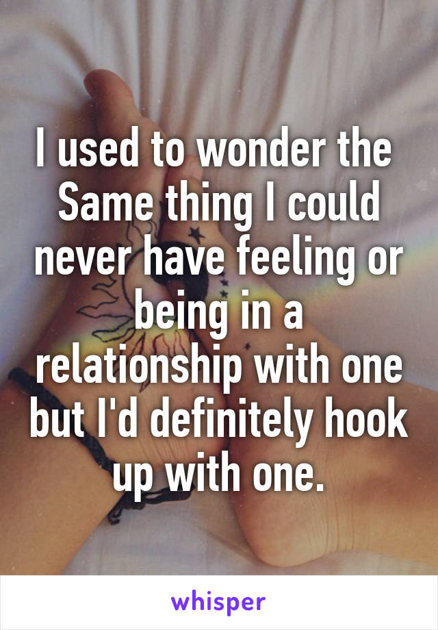 I used to wonder the 
Same thing I could never have feeling or being in a relationship with one but I'd definitely hook up with one.
