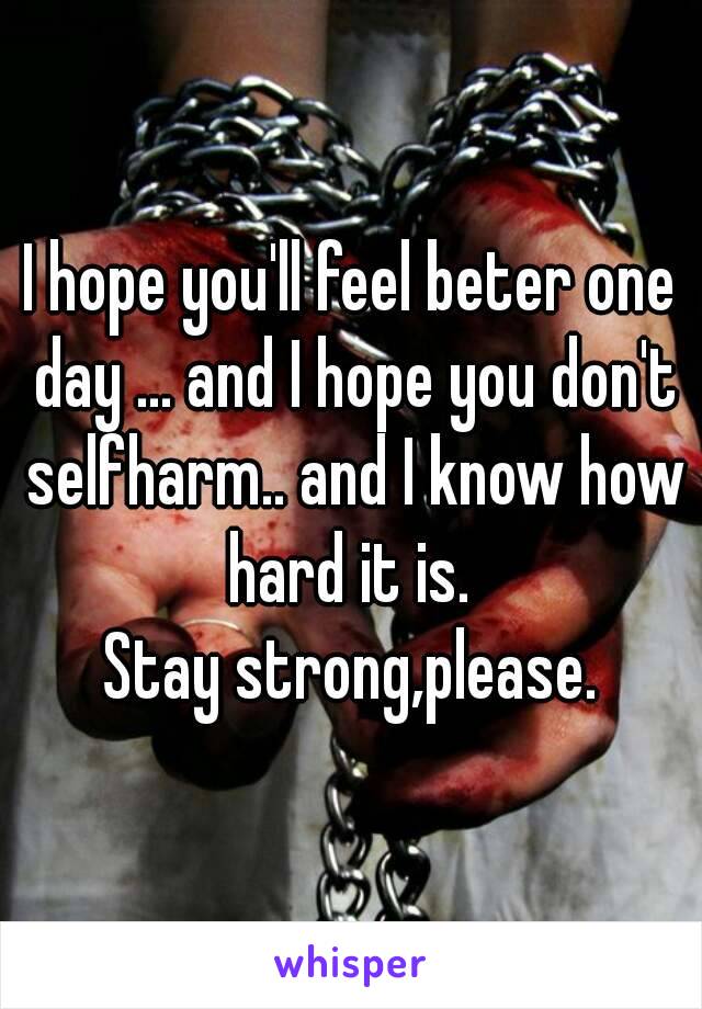 I hope you'll feel beter one day ... and I hope you don't selfharm.. and I know how hard it is. 
Stay strong,please.