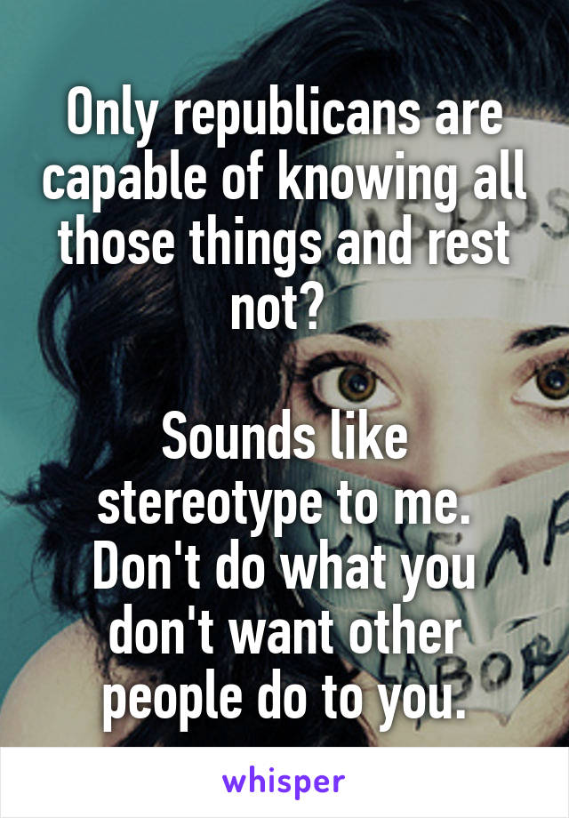 Only republicans are capable of knowing all those things and rest not? 

Sounds like stereotype to me. Don't do what you don't want other people do to you.