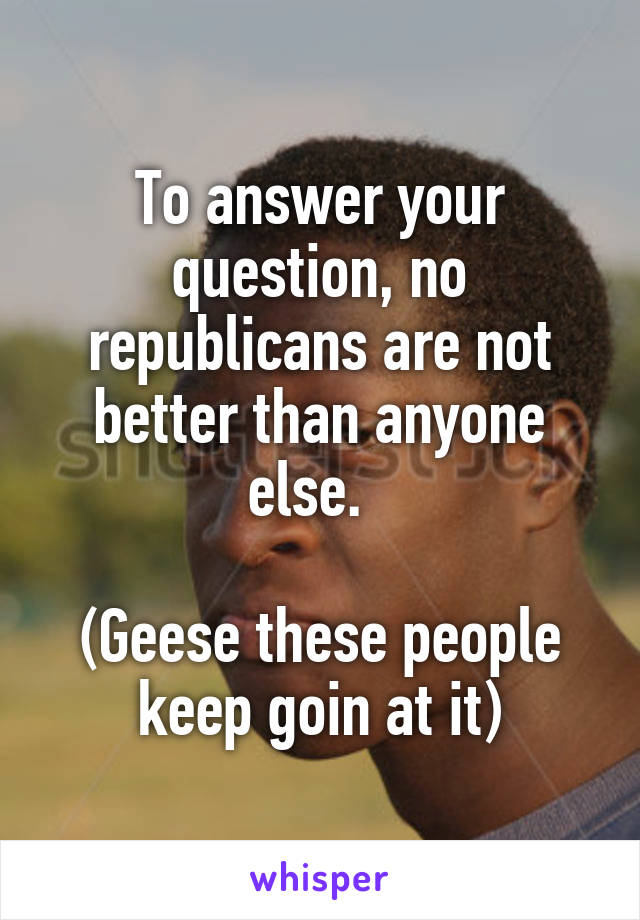To answer your question, no republicans are not better than anyone else.  

(Geese these people keep goin at it)