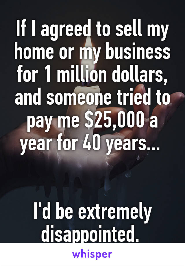 If I agreed to sell my home or my business for 1 million dollars, and someone tried to pay me $25,000 a year for 40 years... 


I'd be extremely disappointed. 