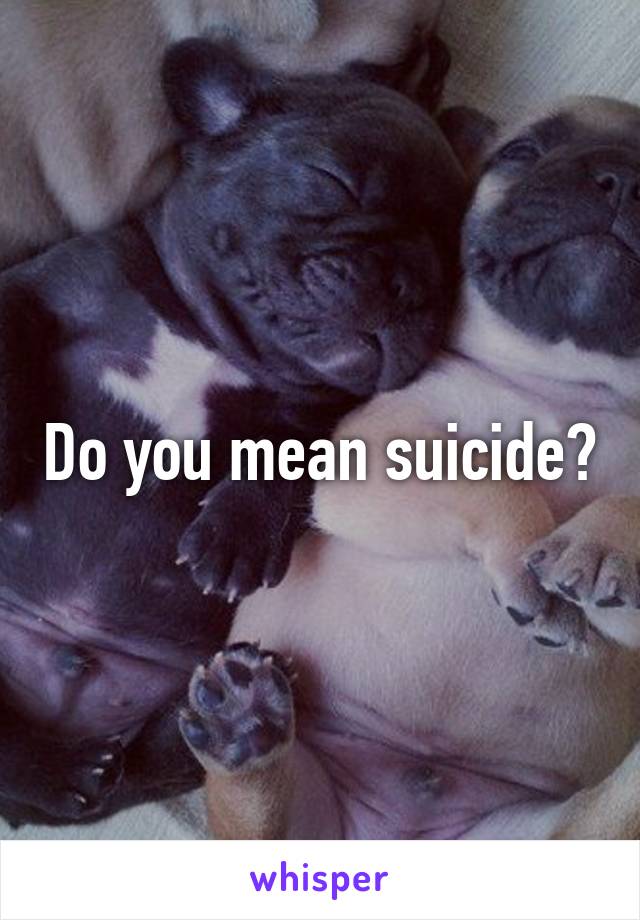 Do you mean suicide?