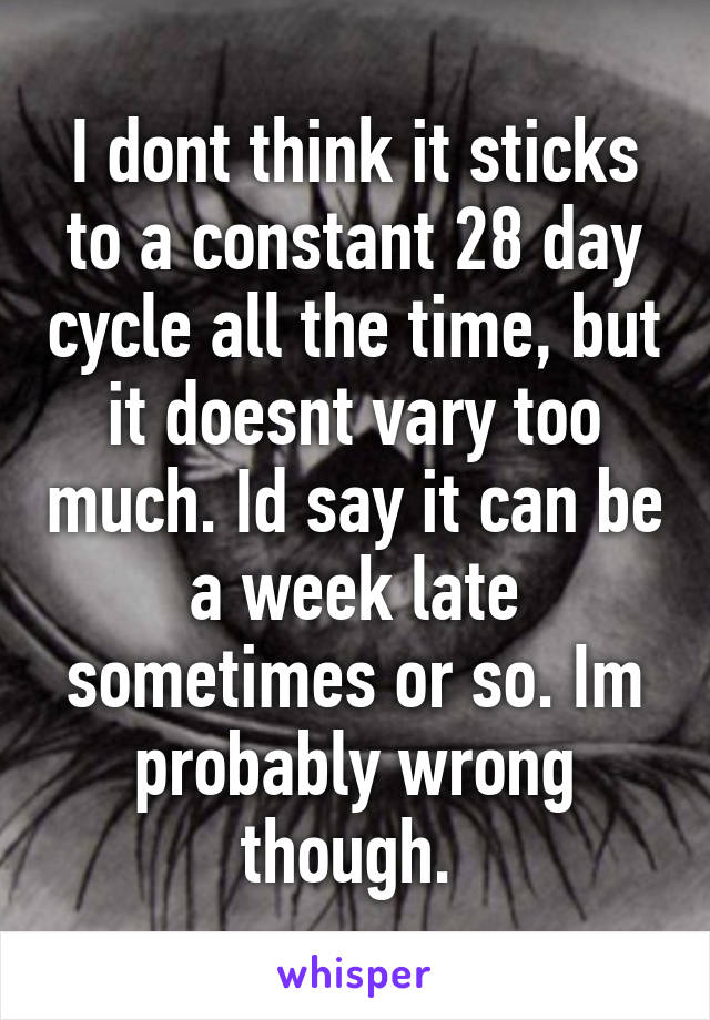I dont think it sticks to a constant 28 day cycle all the time, but it doesnt vary too much. Id say it can be a week late sometimes or so. Im probably wrong though. 