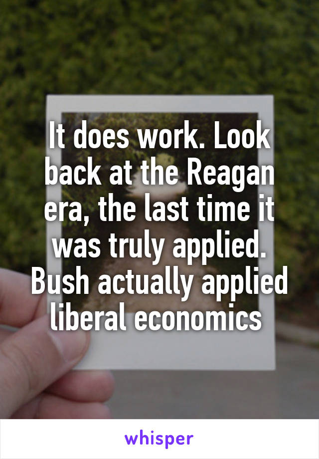 It does work. Look back at the Reagan era, the last time it was truly applied. Bush actually applied liberal economics 