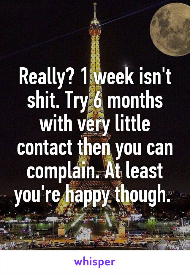 Really? 1 week isn't shit. Try 6 months with very little contact then you can complain. At least you're happy though. 
