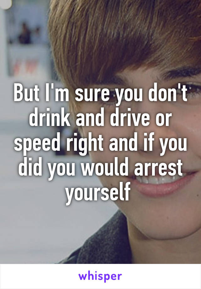 But I'm sure you don't drink and drive or speed right and if you did you would arrest yourself 