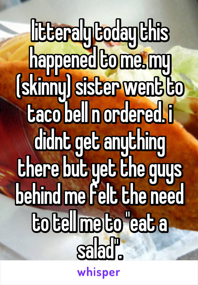 litteraly today this happened to me. my (skinny) sister went to taco bell n ordered. i didnt get anything there but yet the guys behind me felt the need to tell me to "eat a salad".