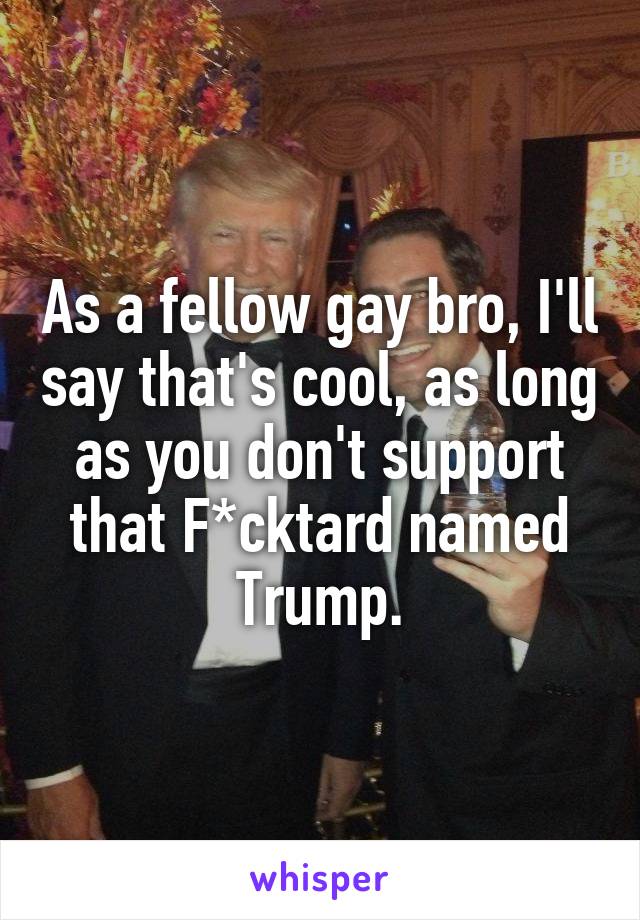 As a fellow gay bro, I'll say that's cool, as long as you don't support that F*cktard named Trump.