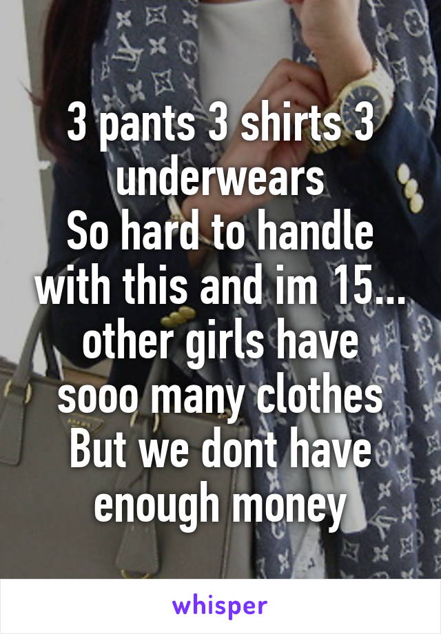 3 pants 3 shirts 3 underwears
So hard to handle with this and im 15...
other girls have sooo many clothes
But we dont have enough money