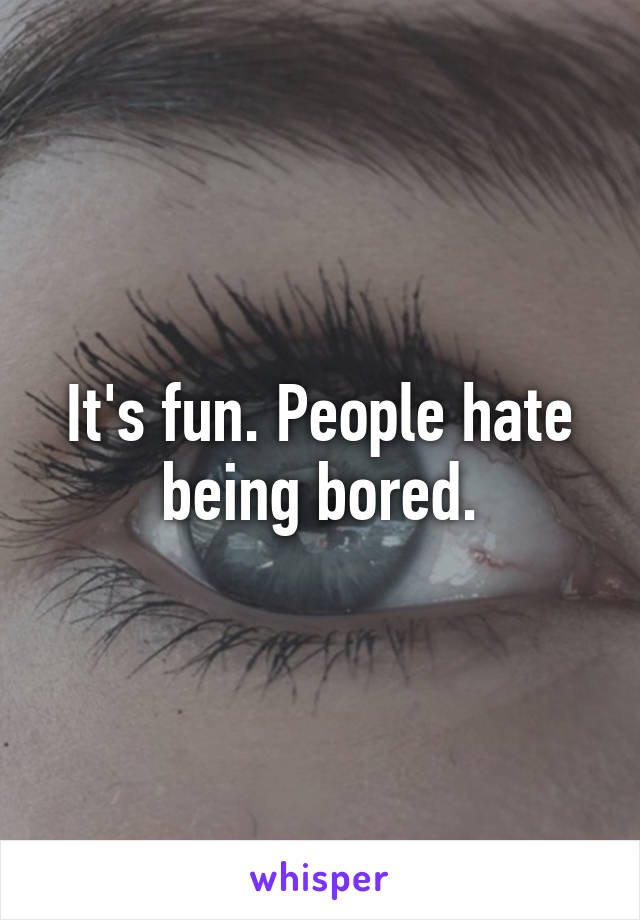 It's fun. People hate being bored.