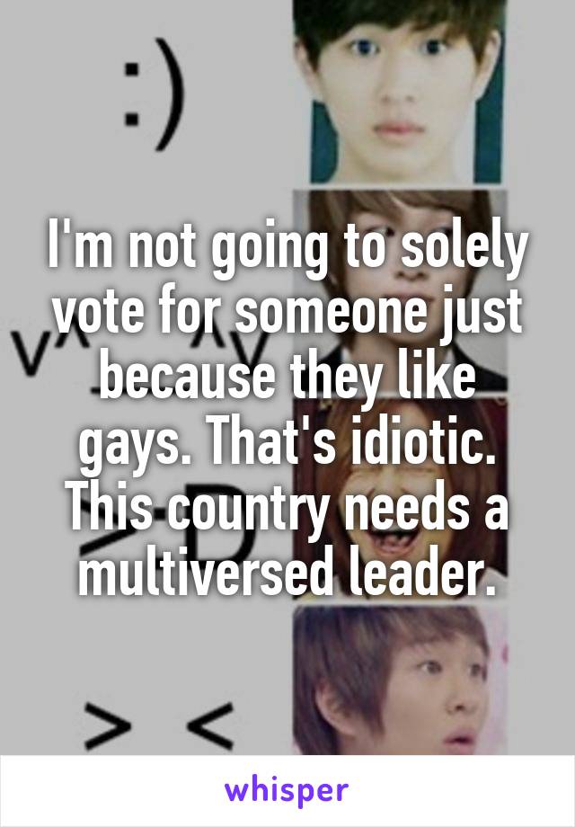 I'm not going to solely vote for someone just because they like gays. That's idiotic. This country needs a multiversed leader.