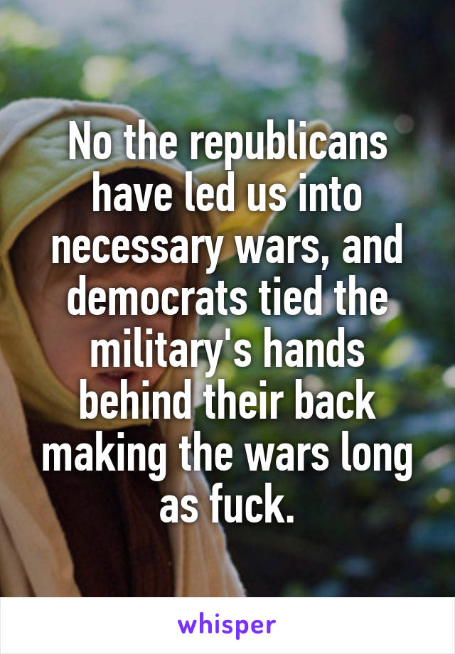 No the republicans have led us into necessary wars, and democrats tied the military's hands behind their back making the wars long as fuck.