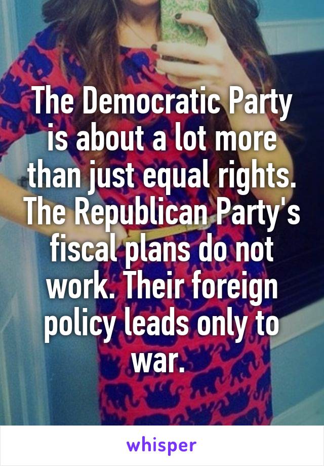 The Democratic Party is about a lot more than just equal rights. The Republican Party's fiscal plans do not work. Their foreign policy leads only to war. 