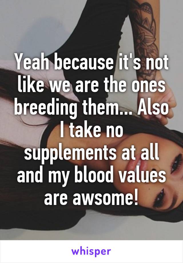 Yeah because it's not like we are the ones breeding them... Also I take no supplements at all and my blood values are awsome!