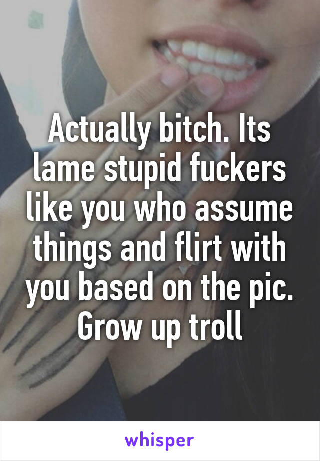 Actually bitch. Its lame stupid fuckers like you who assume things and flirt with you based on the pic. Grow up troll