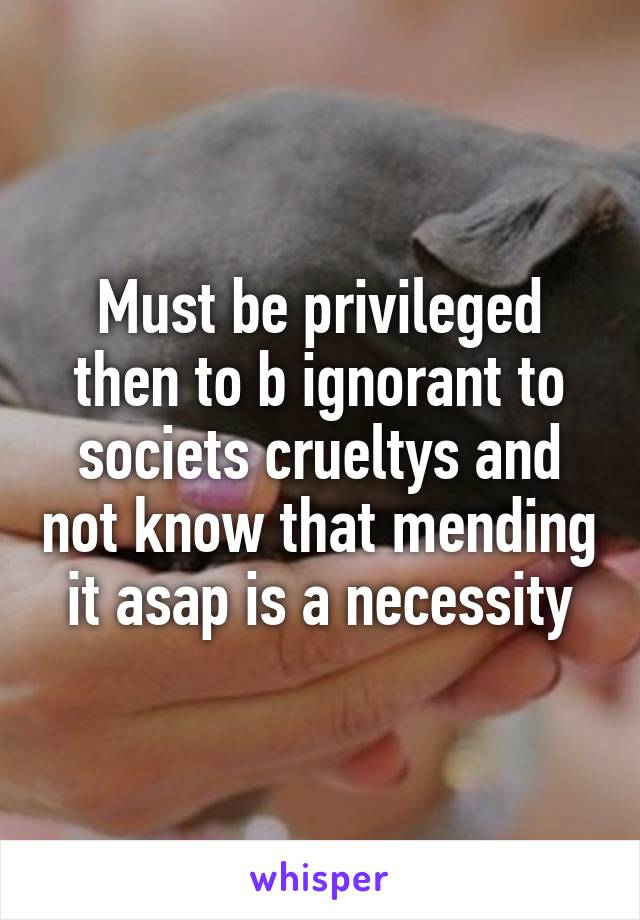 Must be privileged then to b ignorant to societs crueltys and not know that mending it asap is a necessity