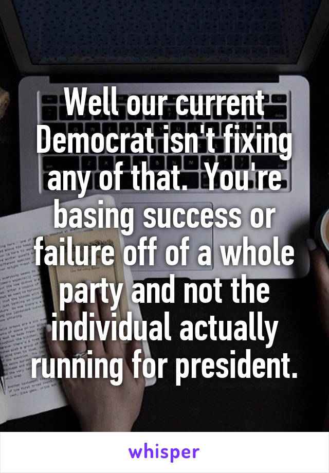 Well our current Democrat isn't fixing any of that.  You're basing success or failure off of a whole party and not the individual actually running for president.