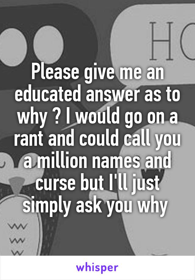 Please give me an educated answer as to why ? I would go on a rant and could call you a million names and curse but I'll just simply ask you why 