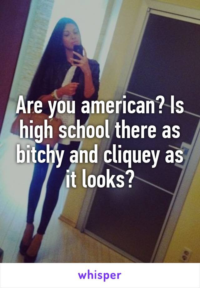 Are you american? Is high school there as bitchy and cliquey as it looks?