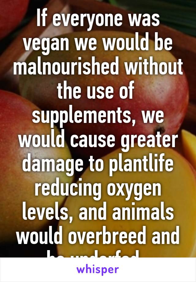 If everyone was vegan we would be malnourished without the use of  supplements, we would cause greater damage to plantlife reducing oxygen levels, and animals would overbreed and be underfed. 