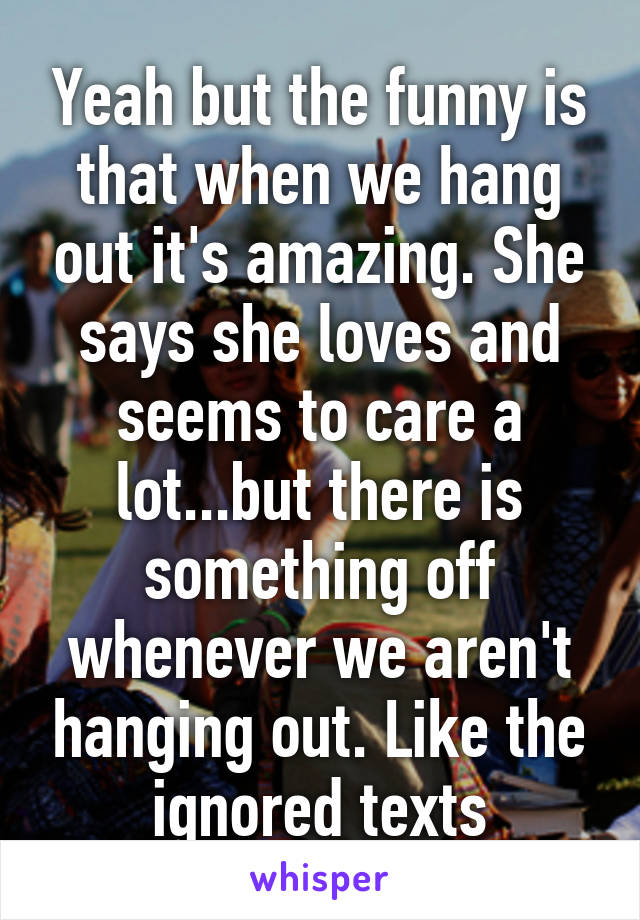 Yeah but the funny is that when we hang out it's amazing. She says she loves and seems to care a lot...but there is something off whenever we aren't hanging out. Like the ignored texts