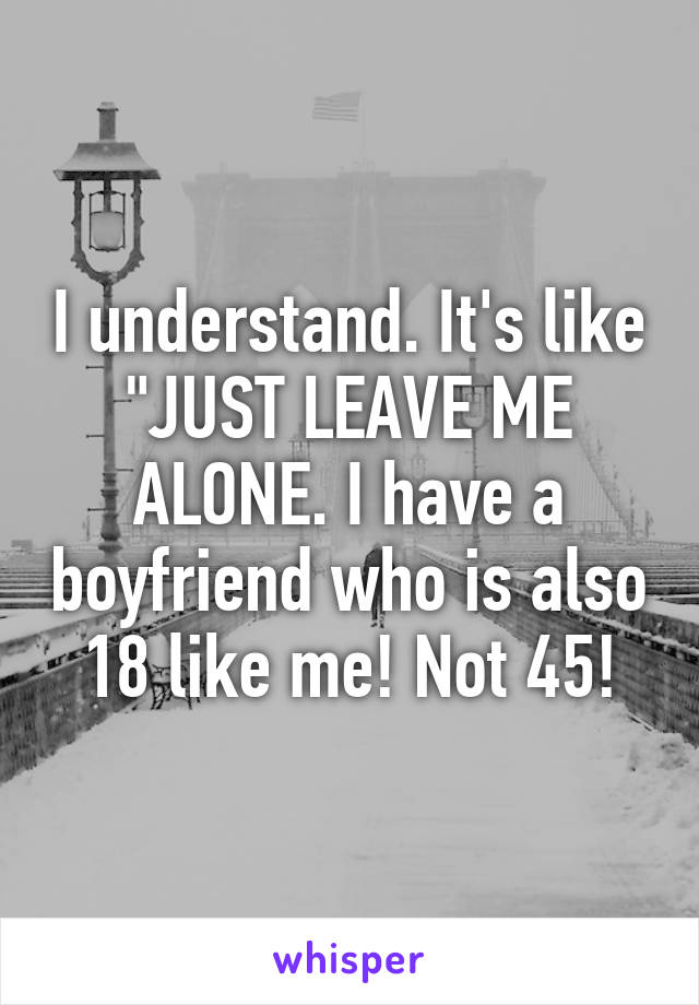 I understand. It's like "JUST LEAVE ME ALONE. I have a boyfriend who is also 18 like me! Not 45!