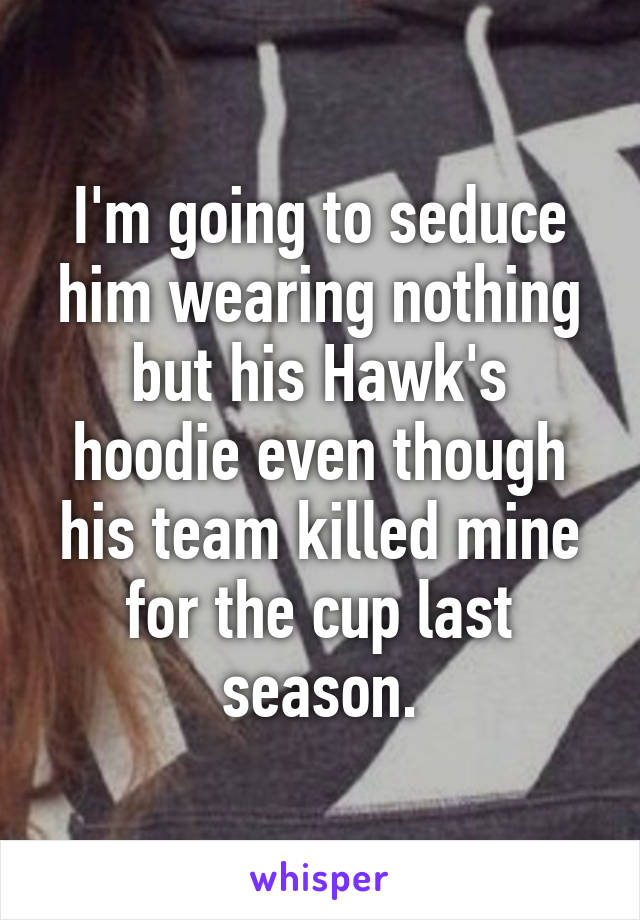 I'm going to seduce him wearing nothing but his Hawk's hoodie even though his team killed mine for the cup last season.